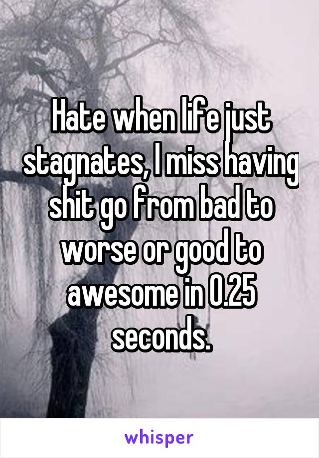 Hate when life just stagnates, I miss having shit go from bad to worse or good to awesome in 0.25 seconds.