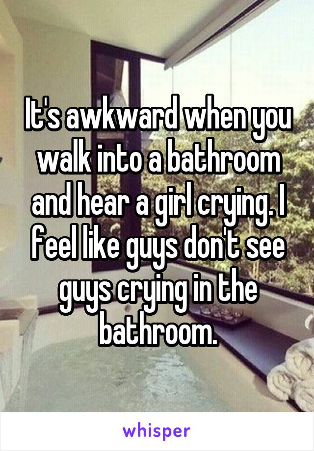 It's awkward when you walk into a bathroom and hear a girl crying. I feel like guys don't see guys crying in the bathroom.