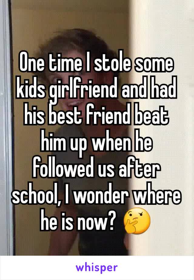 One time I stole some kids girlfriend and had his best friend beat him up when he followed us after school, I wonder where he is now? 🤔