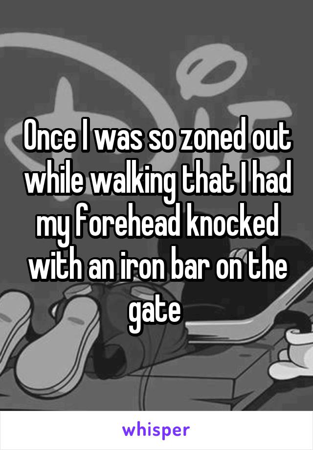 Once I was so zoned out while walking that I had my forehead knocked with an iron bar on the gate 