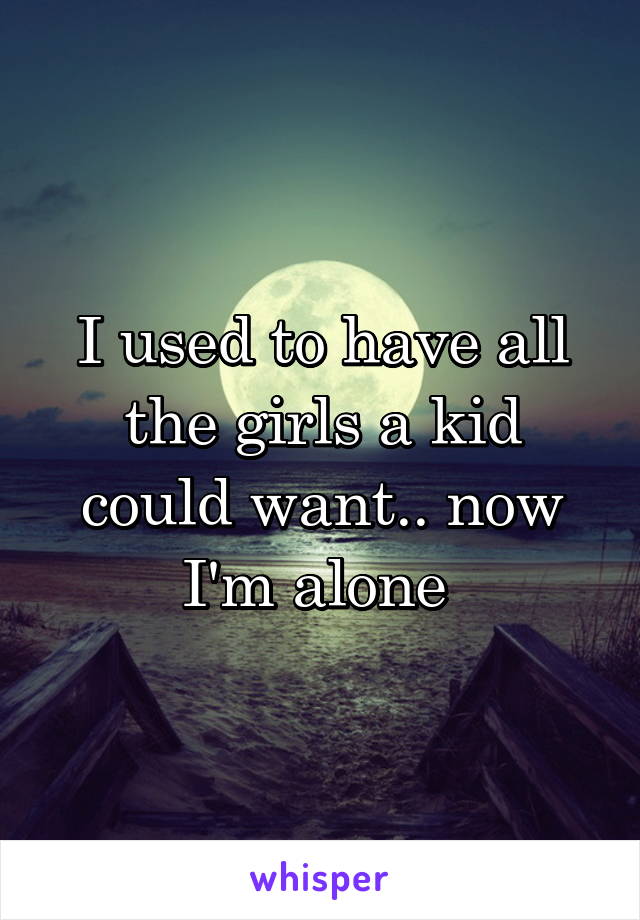 I used to have all the girls a kid could want.. now I'm alone 