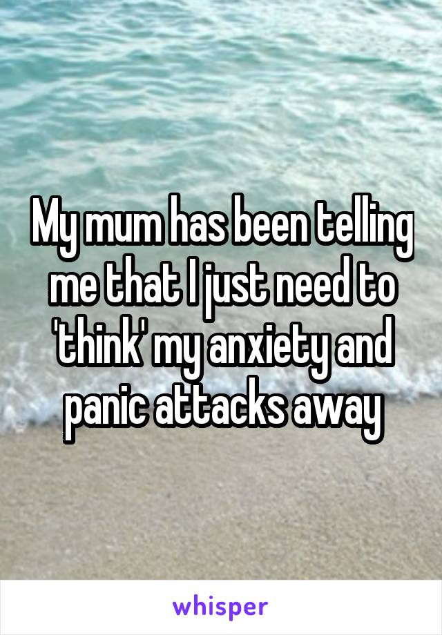 My mum has been telling me that I just need to 'think' my anxiety and panic attacks away