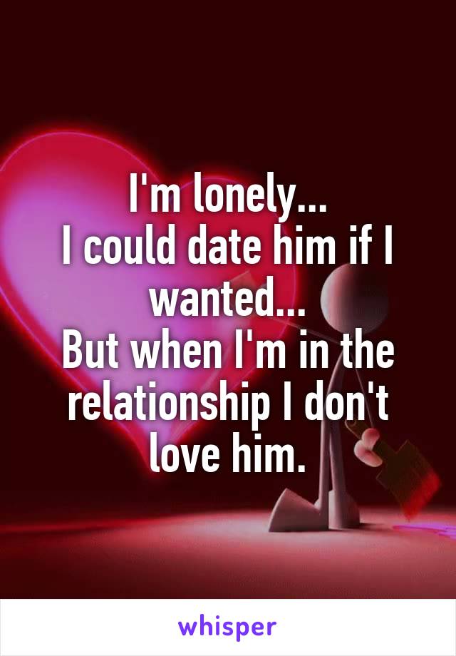 I'm lonely...
I could date him if I wanted...
But when I'm in the relationship I don't love him.