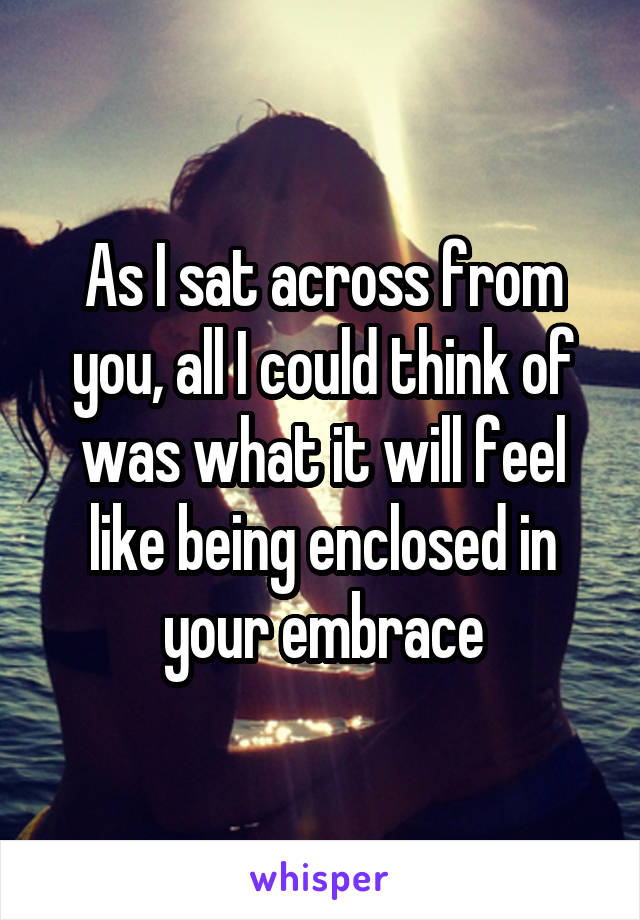 As I sat across from you, all I could think of was what it will feel like being enclosed in your embrace