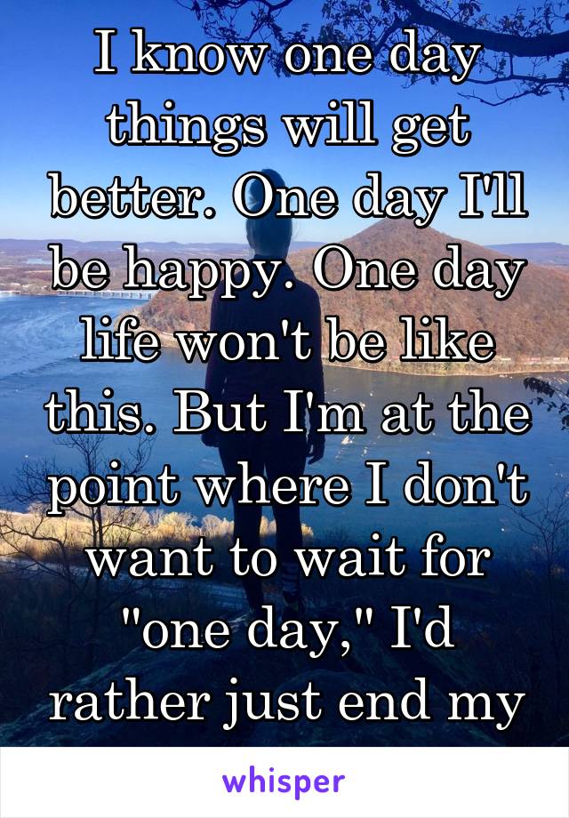 I know one day things will get better. One day I'll be happy. One day life won't be like this. But I'm at the point where I don't want to wait for "one day," I'd rather just end my life. 