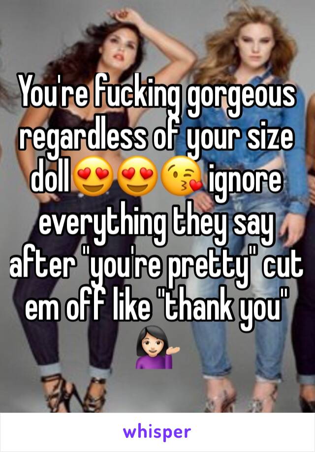 You're fucking gorgeous regardless of your size doll😍😍😘 ignore everything they say after "you're pretty" cut em off like "thank you" 💁🏻