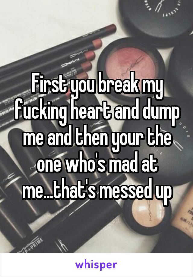 First you break my fucking heart and dump me and then your the one who's mad at me...that's messed up