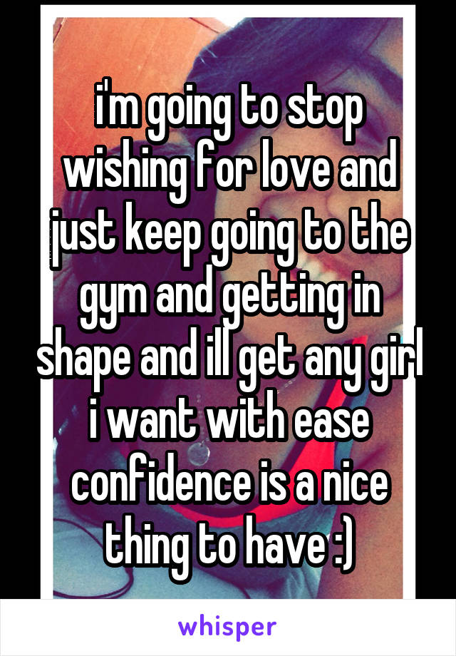 i'm going to stop wishing for love and just keep going to the gym and getting in shape and ill get any girl i want with ease confidence is a nice thing to have :)