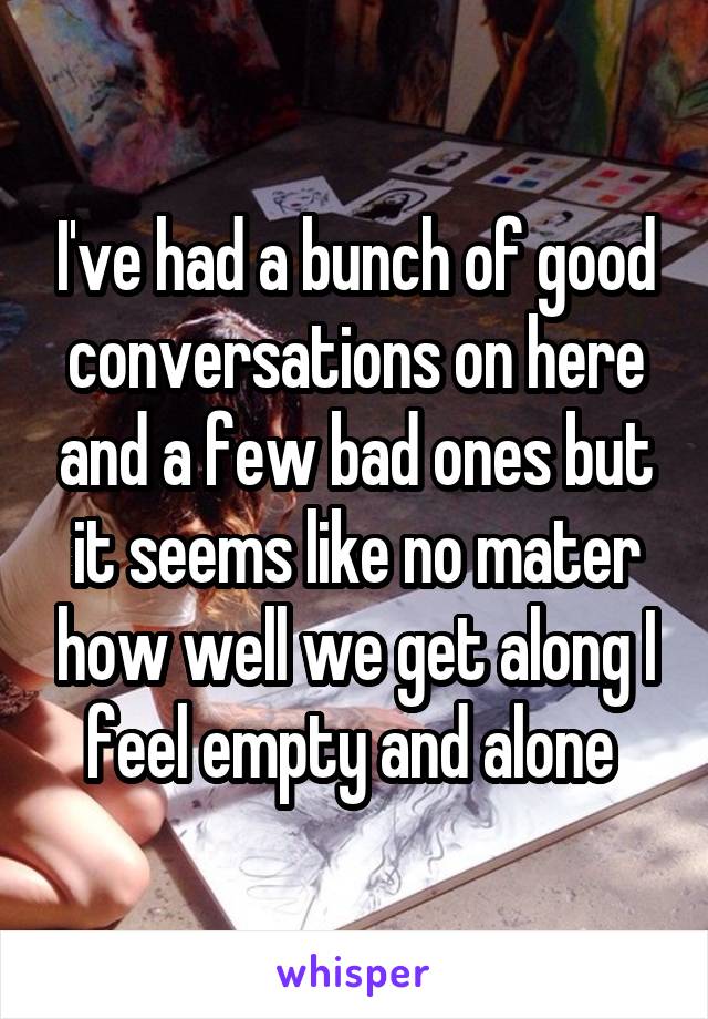 I've had a bunch of good conversations on here and a few bad ones but it seems like no mater how well we get along I feel empty and alone 