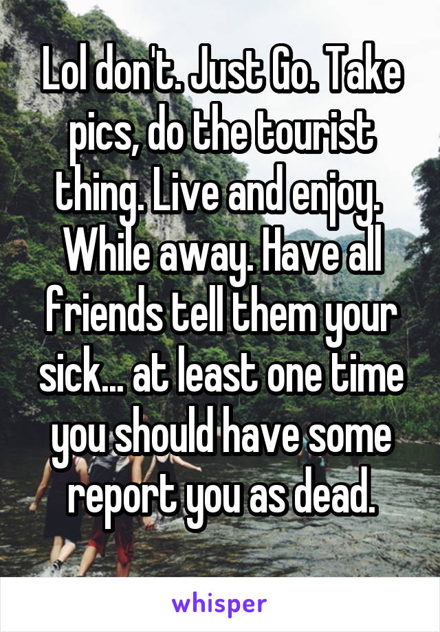 Lol don't. Just Go. Take pics, do the tourist thing. Live and enjoy. 
While away. Have all friends tell them your sick... at least one time you should have some report you as dead.
