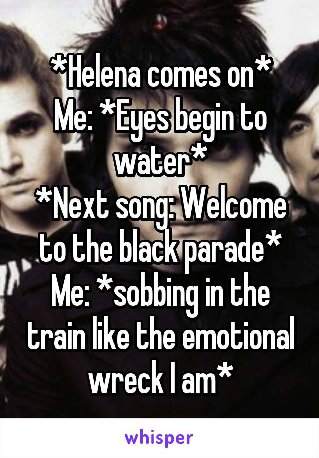 *Helena comes on*
Me: *Eyes begin to water*
*Next song: Welcome to the black parade*
Me: *sobbing in the train like the emotional wreck I am*