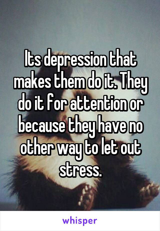 Its depression that makes them do it. They do it for attention or because they have no other way to let out stress.