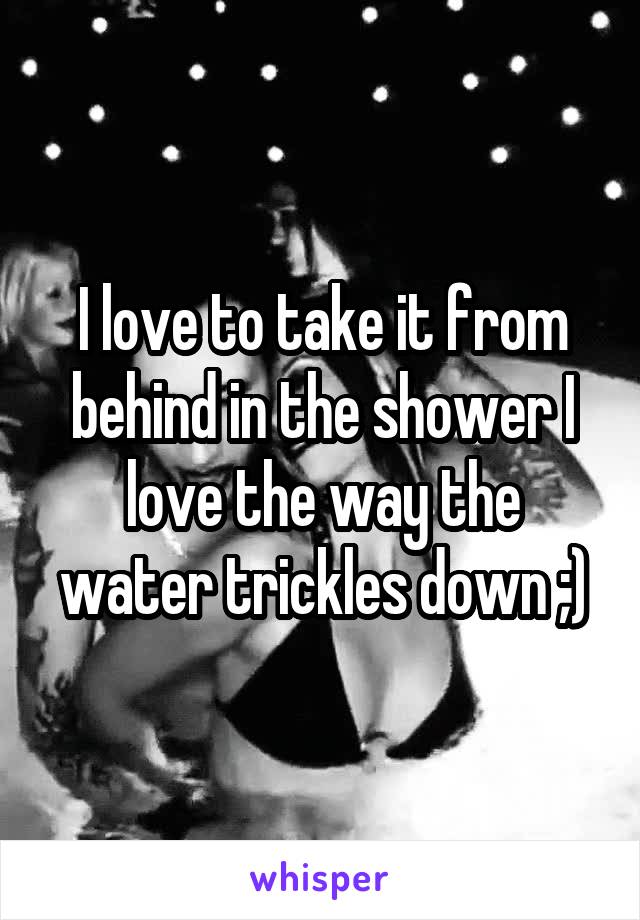 I love to take it from behind in the shower I love the way the water trickles down ;)