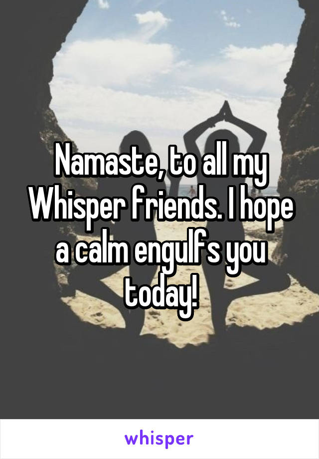 Namaste, to all my Whisper friends. I hope a calm engulfs you today!