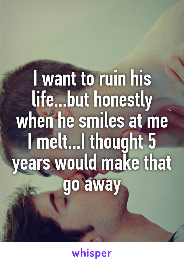 I want to ruin his life...but honestly when he smiles at me I melt...I thought 5 years would make that go away