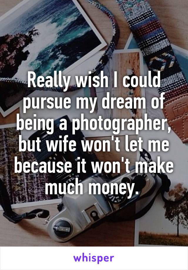 Really wish I could pursue my dream of being a photographer, but wife won't let me because it won't make much money. 