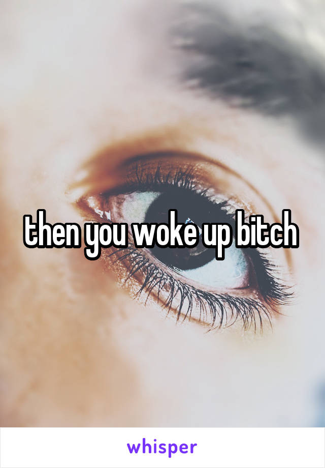 then you woke up bitch 