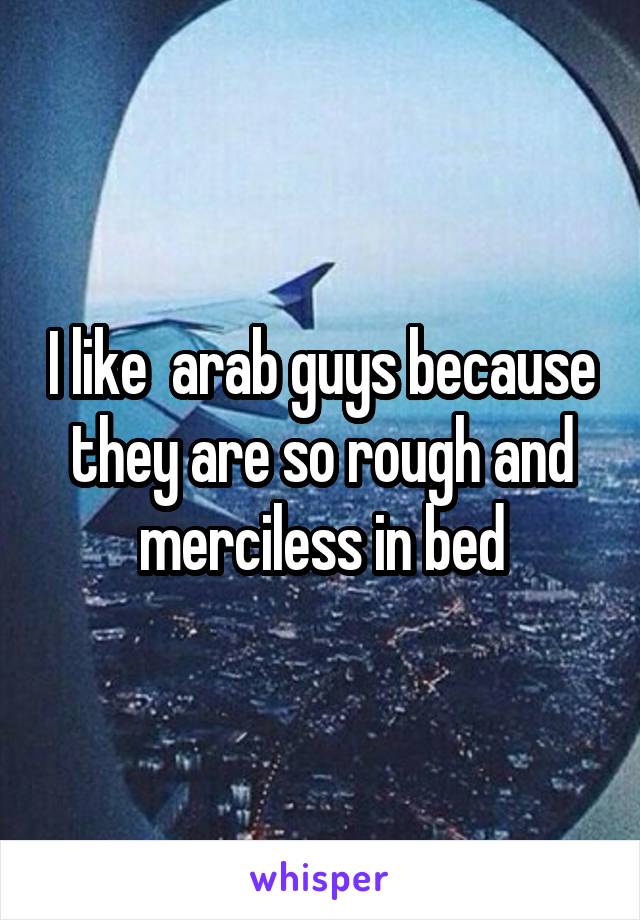 I like  arab guys because they are so rough and merciless in bed