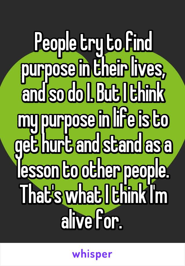 People try to find purpose in their lives, and so do I. But I think my purpose in life is to get hurt and stand as a lesson to other people. That's what I think I'm alive for. 