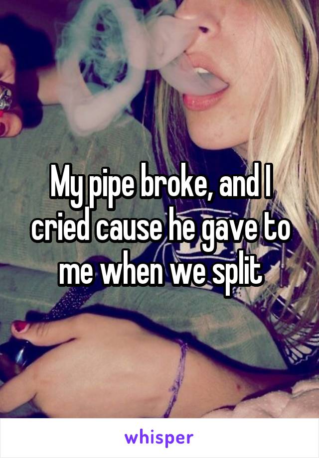 My pipe broke, and I cried cause he gave to me when we split