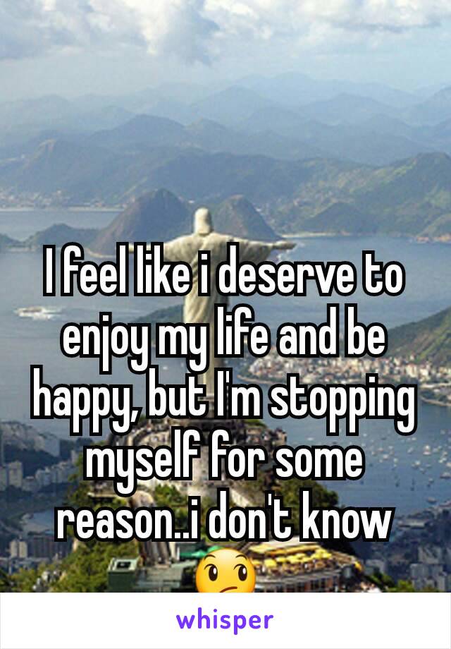I feel like i deserve to enjoy my life and be happy, but I'm stopping myself for some reason..i don't know 😞