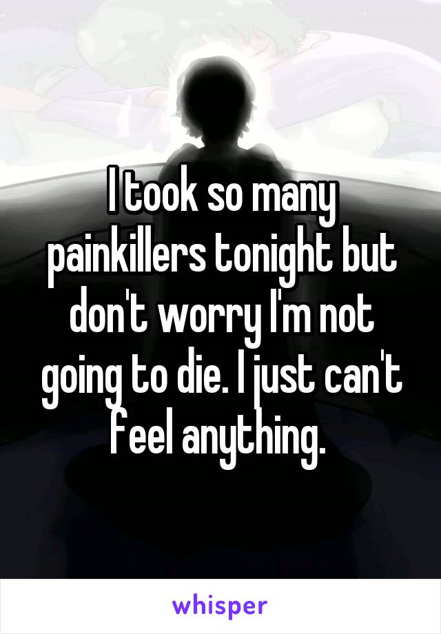 I took so many painkillers tonight but don't worry I'm not going to die. I just can't feel anything. 