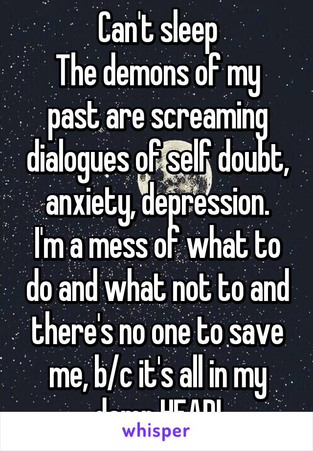 Can't sleep
The demons of my past are screaming dialogues of self doubt, anxiety, depression.
I'm a mess of what to do and what not to and there's no one to save me, b/c it's all in my damn HEAD!