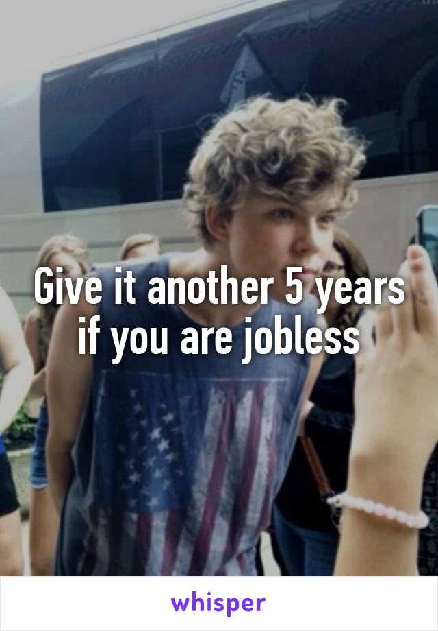 Give it another 5 years if you are jobless