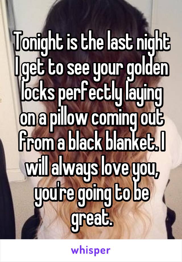 Tonight is the last night I get to see your golden locks perfectly laying on a pillow coming out from a black blanket. I will always love you, you're going to be great.