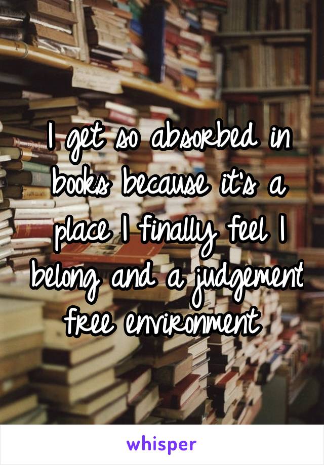 I get so absorbed in books because it's a place I finally feel I belong and a judgement free environment 