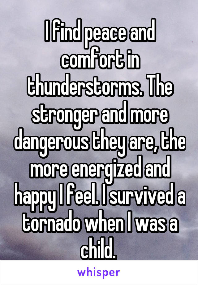 I find peace and comfort in thunderstorms. The stronger and more dangerous they are, the more energized and happy I feel. I survived a tornado when I was a child. 