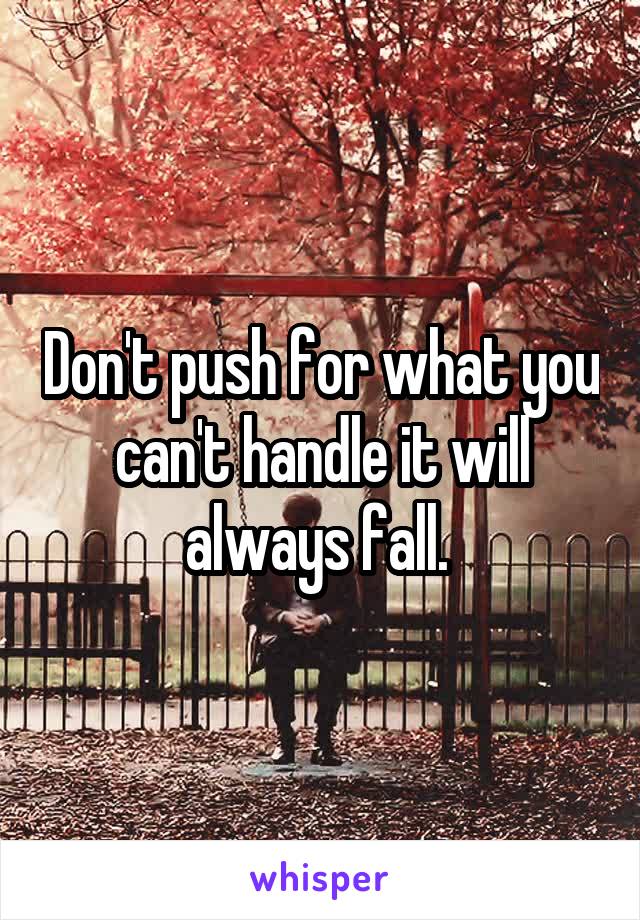 Don't push for what you can't handle it will always fall. 