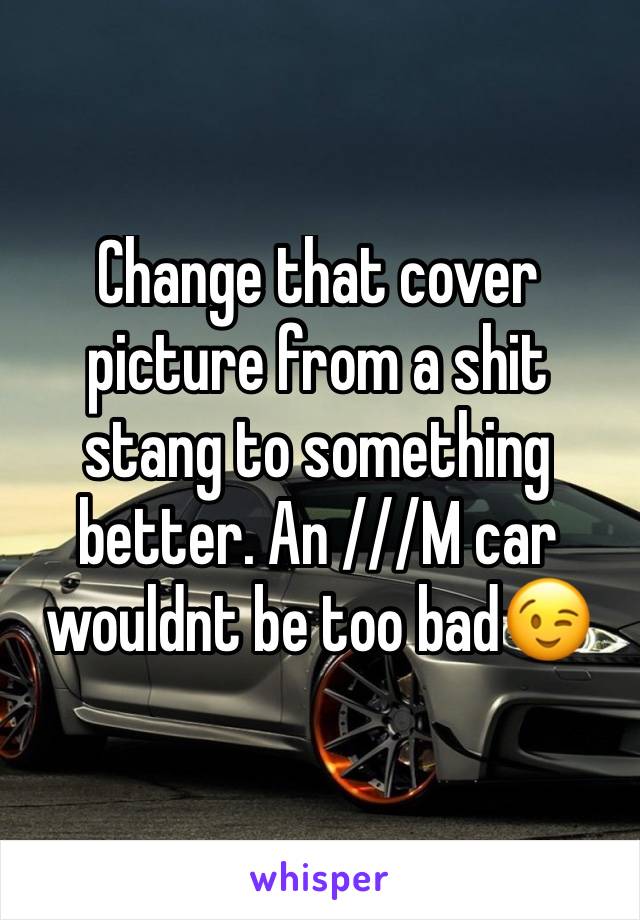 Change that cover picture from a shit stang to something better. An ///M car wouldnt be too bad😉