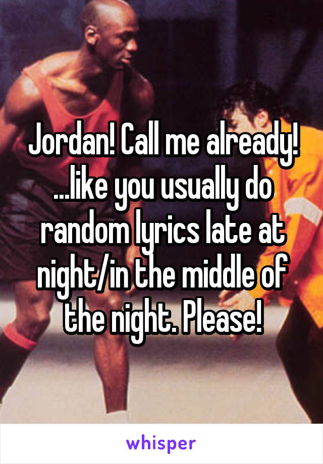Jordan! Call me already! ...like you usually do random lyrics late at night/in the middle of the night. Please!