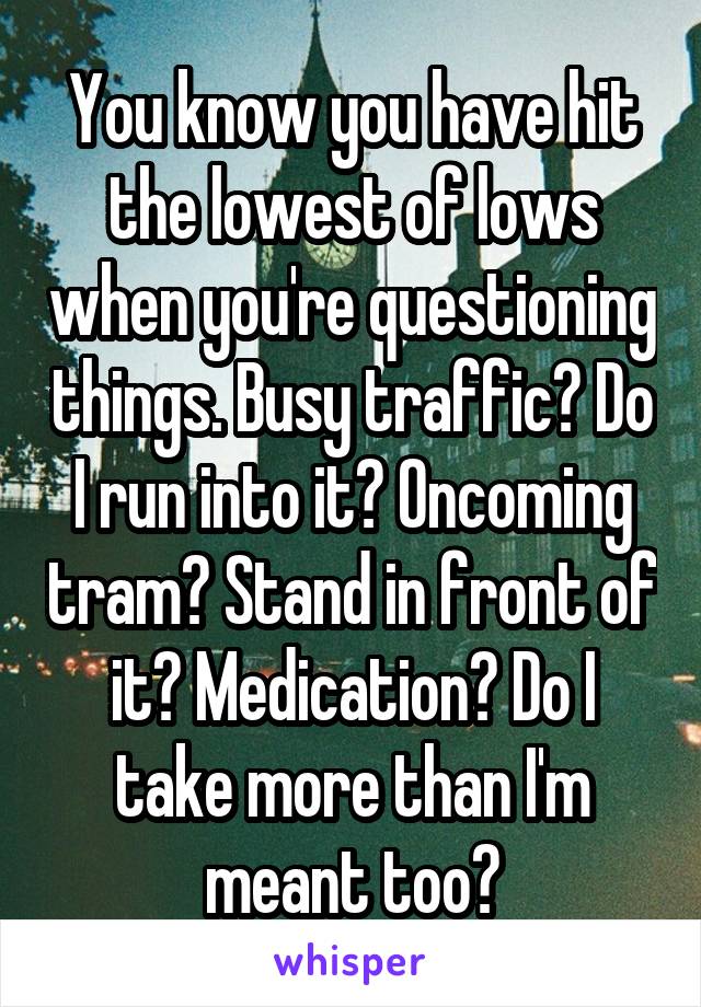 You know you have hit the lowest of lows when you're questioning things. Busy traffic? Do I run into it? Oncoming tram? Stand in front of it? Medication? Do I take more than I'm meant too?