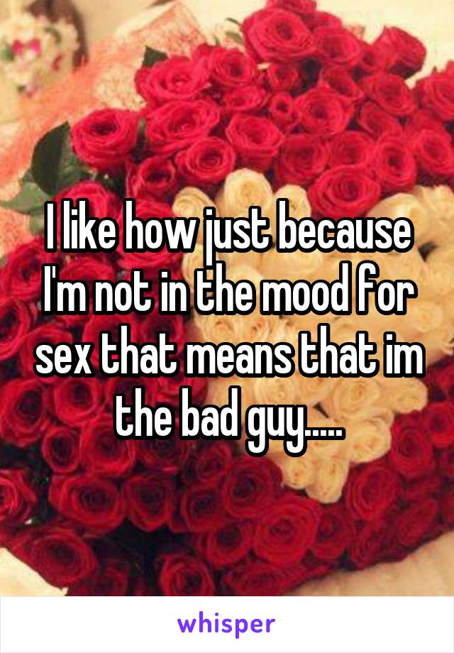 I like how just because I'm not in the mood for sex that means that im the bad guy.....