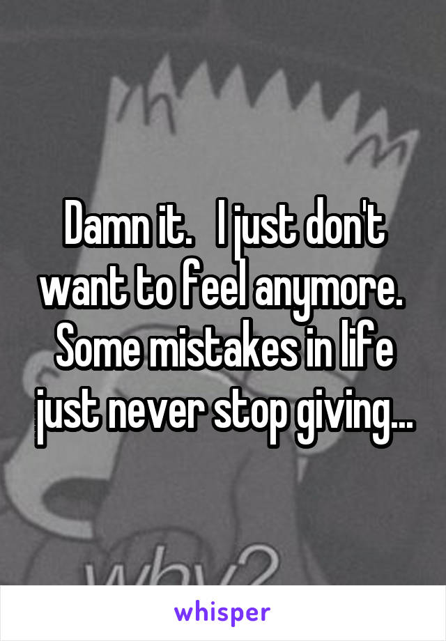 Damn it.   I just don't want to feel anymore.  Some mistakes in life just never stop giving...