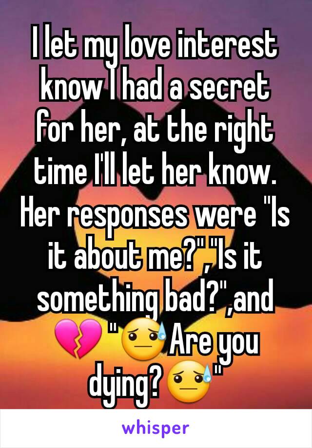 I let my love interest know I had a secret for her, at the right time I'll let her know. Her responses were "Is it about me?","Is it something bad?",and 💔 "😓Are you dying?😓"
