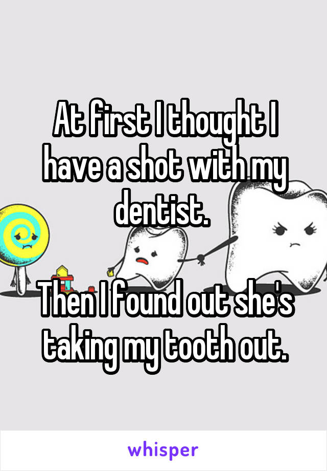 At first I thought I have a shot with my dentist. 

Then I found out she's taking my tooth out.