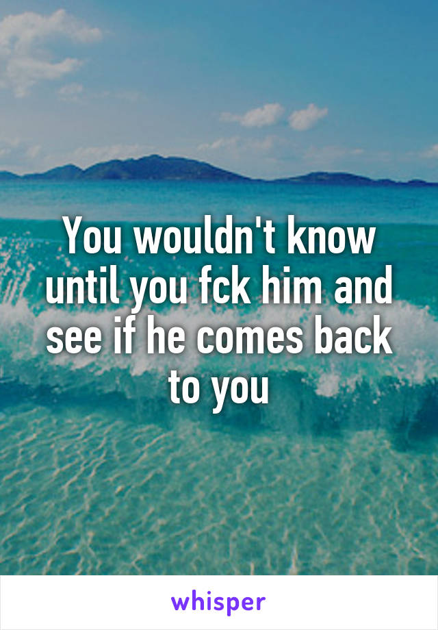 You wouldn't know until you fck him and see if he comes back to you