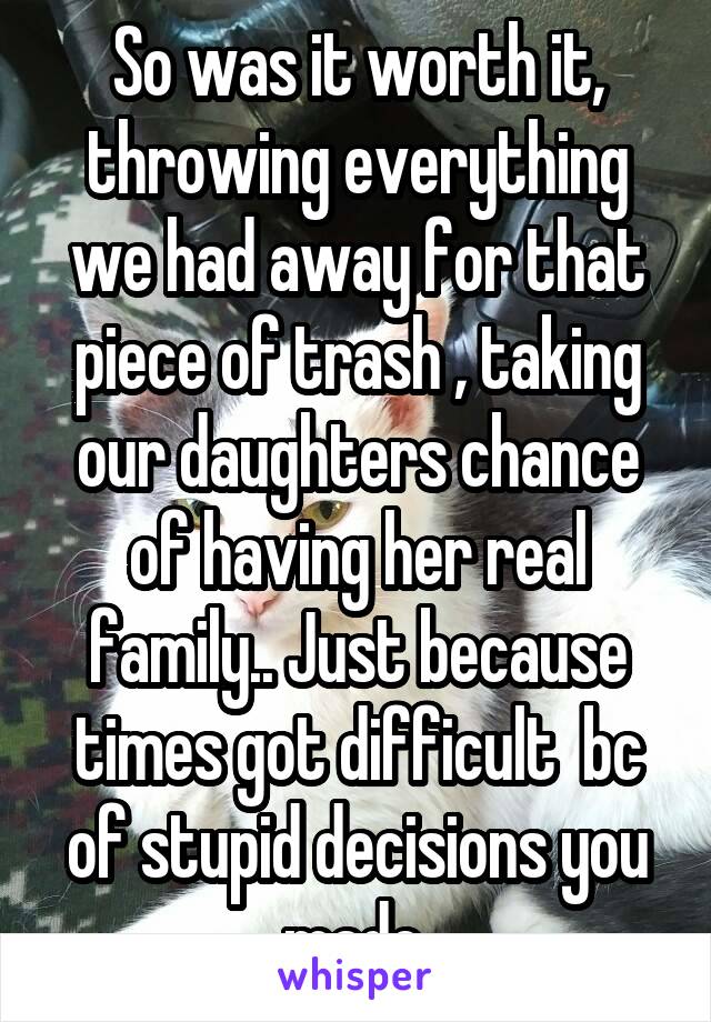 So was it worth it, throwing everything we had away for that piece of trash , taking our daughters chance of having her real family.. Just because times got difficult  bc of stupid decisions you made.