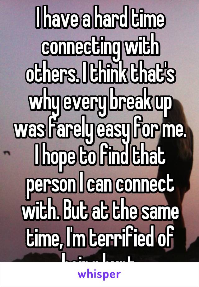 I have a hard time connecting with others. I think that's why every break up was farely easy for me. I hope to find that person I can connect with. But at the same time, I'm terrified of being hurt.