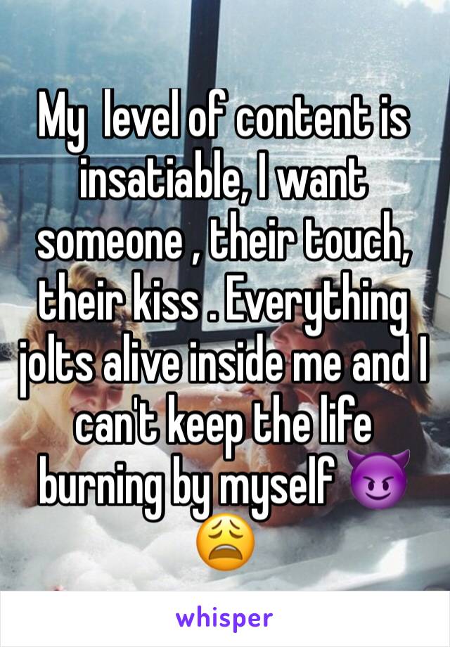 My  level of content is insatiable, I want someone , their touch, their kiss . Everything jolts alive inside me and I can't keep the life burning by myself 😈😩