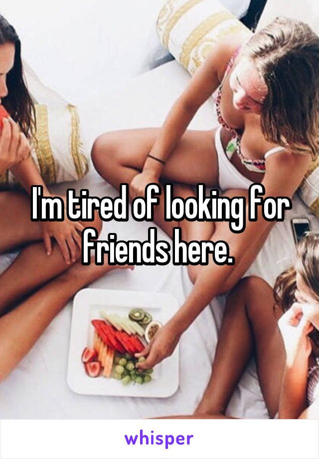 I'm tired of looking for friends here. 