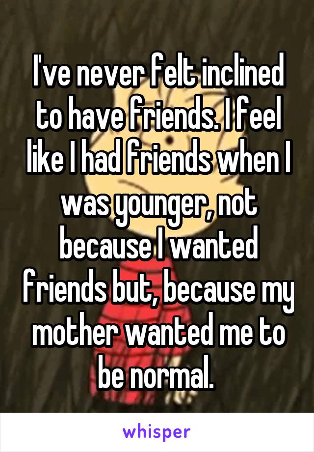 I've never felt inclined to have friends. I feel like I had friends when I was younger, not because I wanted friends but, because my mother wanted me to be normal. 