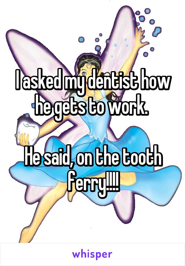 I asked my dentist how he gets to work. 

He said, on the tooth ferry!!!!