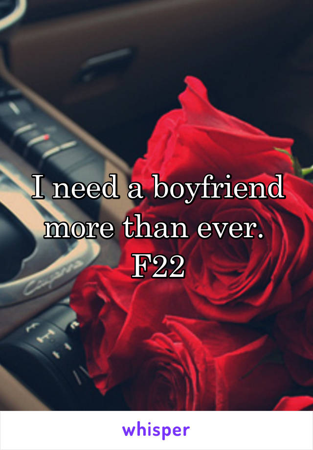 I need a boyfriend more than ever. 
F22