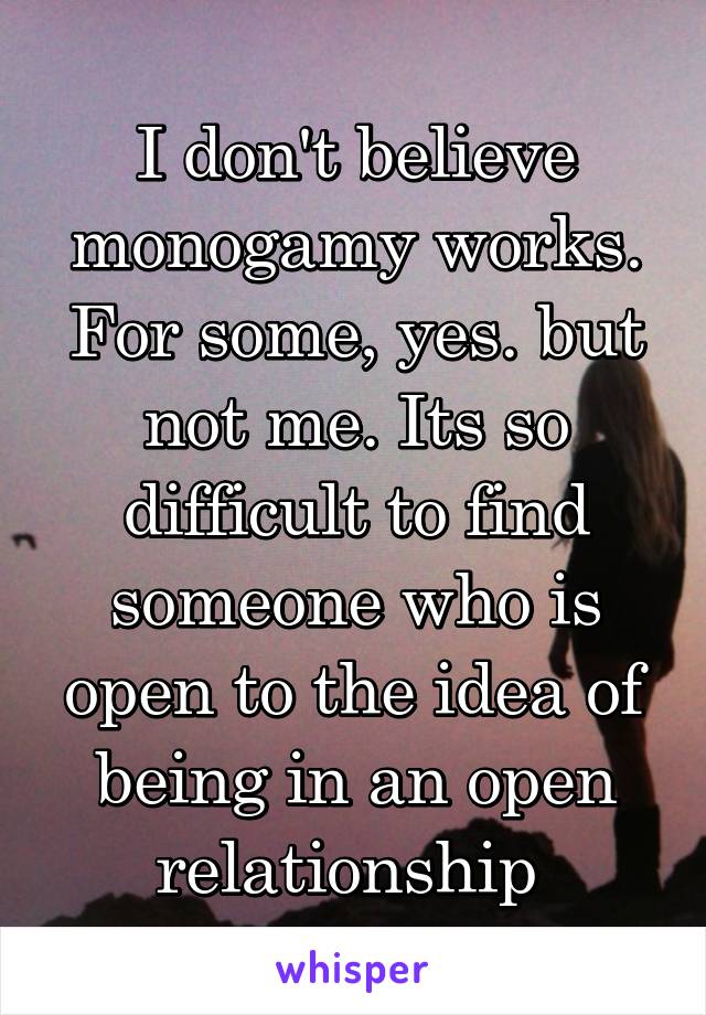 I don't believe monogamy works. For some, yes. but not me. Its so difficult to find someone who is open to the idea of being in an open relationship 