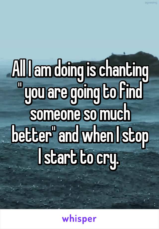 All I am doing is chanting " you are going to find someone so much better" and when I stop I start to cry. 