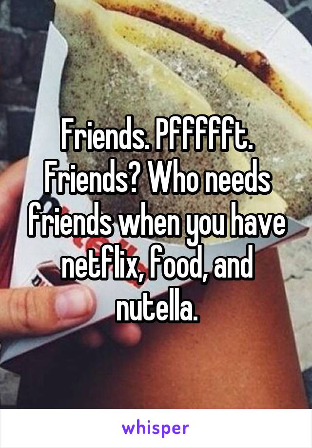 Friends. Pffffft. Friends? Who needs friends when you have netflix, food, and nutella.